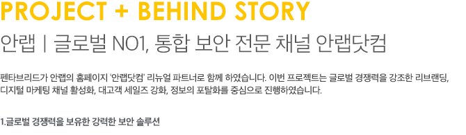 PROJECT + BEHIND STORY 안랩｜글로벌 NO1, 통합 보안 전문 채널 안랩닷컴 펜타브리드가 안랩의 홈페이지 ‘안랩닷컴’ 리뉴얼 파트너로 함께 하였습니다. 이번 프로젝트는 글로벌 경쟁력을 강조한 리브랜딩, 디지털 마케팅 채널 활성화, 대고객 세일즈 강화, 정보의 포탈화를 중심으로 진행하였습니다.