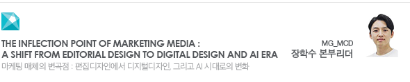 The inflection point of marketing media : a shift from editorial design to digital design and AI era 마케팅 매체의 변곡점 : 편집디자인에서 디지털디자인, 그리고 AI 시대로의 변화 MG_MCD 장학수 본부리더