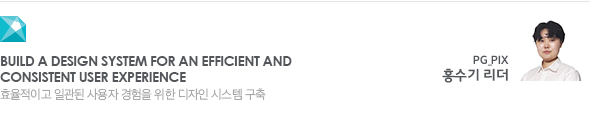 Build a design system for an efficient and consistent user experience 효율적이고 일관된 사용자 경험을 위한 디자인 시스템 PG_PIX 홍수기 리더